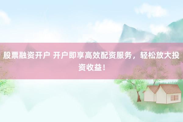 股票融资开户 开户即享高效配资服务，轻松放大投资收益！