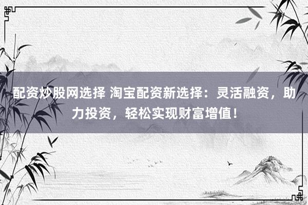 配资炒股网选择 淘宝配资新选择：灵活融资，助力投资，轻松实现财富增值！