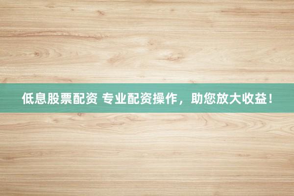 低息股票配资 专业配资操作，助您放大收益！
