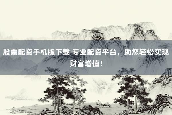 股票配资手机版下载 专业配资平台，助您轻松实现财富增值！