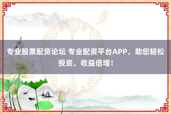 专业股票配资论坛 专业配资平台APP，助您轻松投资，收益倍增！