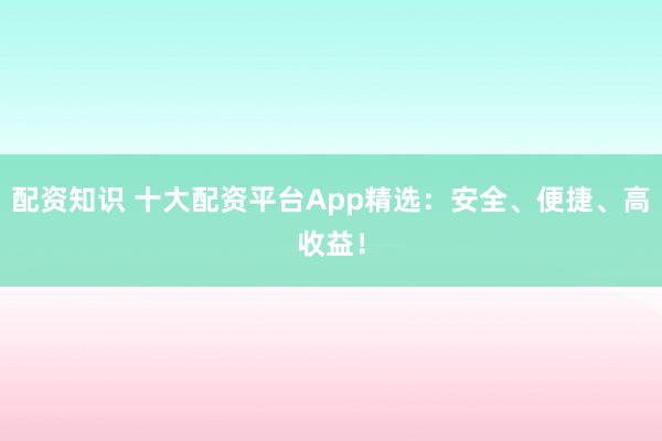 配资知识 十大配资平台App精选：安全、便捷、高收益！