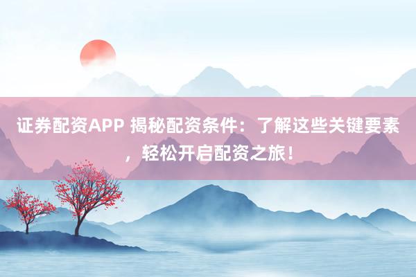 证券配资APP 揭秘配资条件：了解这些关键要素，轻松开启配资之旅！