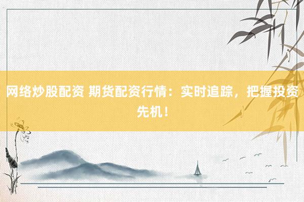 网络炒股配资 期货配资行情：实时追踪，把握投资先机！