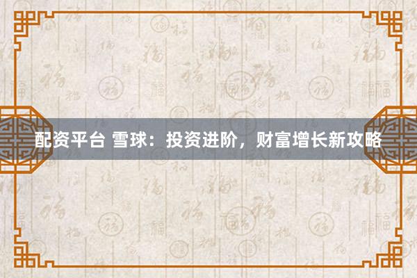 配资平台 雪球：投资进阶，财富增长新攻略