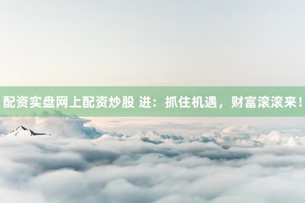 配资实盘网上配资炒股 进：抓住机遇，财富滚滚来！