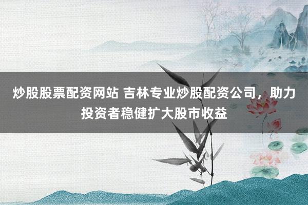 炒股股票配资网站 吉林专业炒股配资公司，助力投资者稳健扩大股市收益