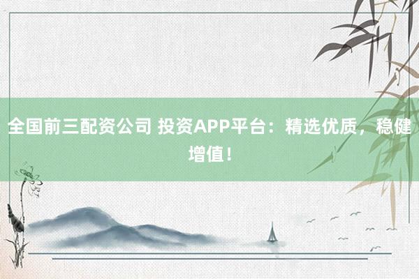 全国前三配资公司 投资APP平台：精选优质，稳健增值！