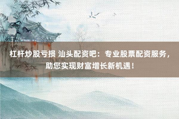 杠杆炒股亏损 汕头配资吧：专业股票配资服务，助您实现财富增长新机遇！