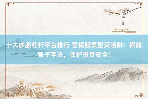 十大炒股杠杆平台排行 警惕股票配资陷阱：揭露骗子手法，保护投资安全！
