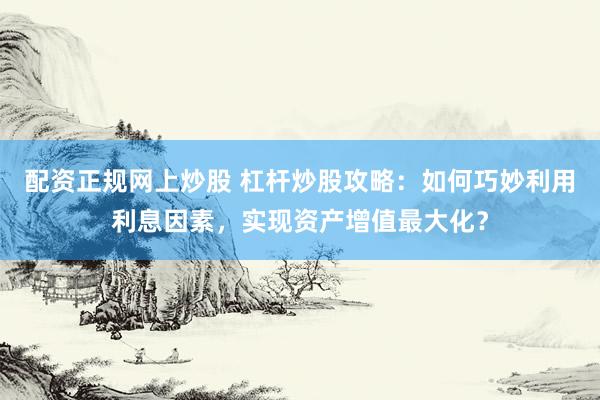 配资正规网上炒股 杠杆炒股攻略：如何巧妙利用利息因素，实现资产增值最大化？