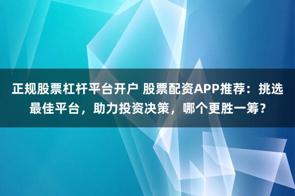 正规股票杠杆平台开户 股票配资APP推荐：挑选最佳平台，助力投资决策，哪个更胜一筹？