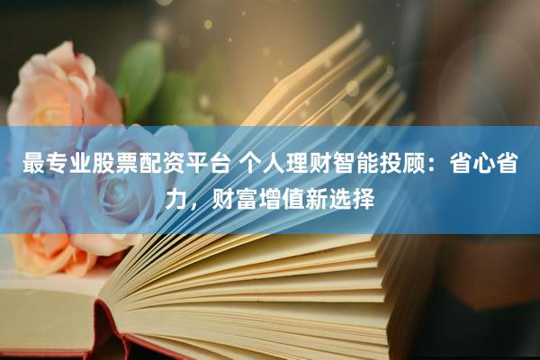最专业股票配资平台 个人理财智能投顾：省心省力，财富增值新选择