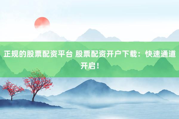 正规的股票配资平台 股票配资开户下载：快速通道开启！