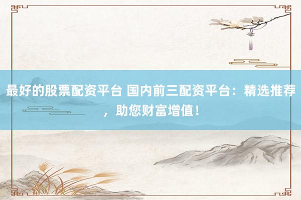 最好的股票配资平台 国内前三配资平台：精选推荐，助您财富增值！