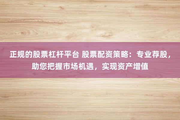 正规的股票杠杆平台 股票配资策略：专业荐股，助您把握市场机遇，实现资产增值