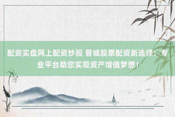 配资实盘网上配资炒股 晋城股票配资新选择：专业平台助您实现资产增值梦想！