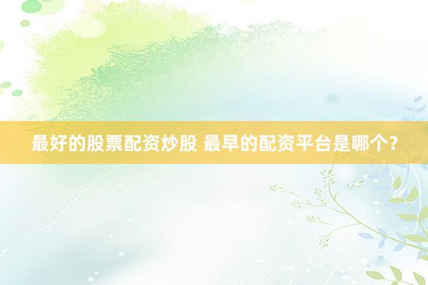 最好的股票配资炒股 最早的配资平台是哪个？