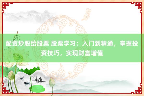 配资炒股给股票 股票学习：入门到精通，掌握投资技巧，实现财富增值