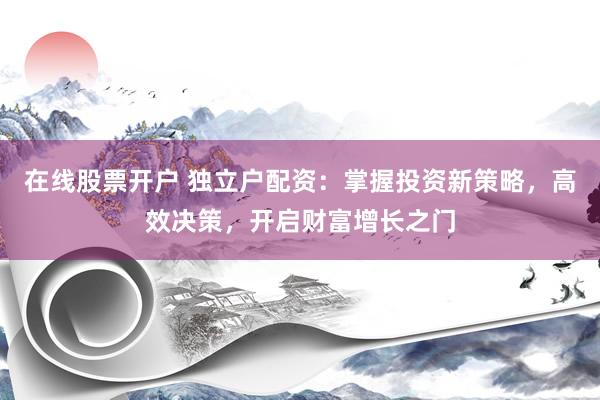 在线股票开户 独立户配资：掌握投资新策略，高效决策，开启财富增长之门