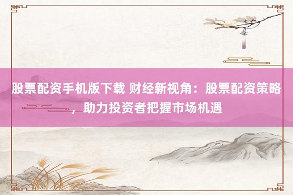 股票配资手机版下载 财经新视角：股票配资策略，助力投资者把握市场机遇