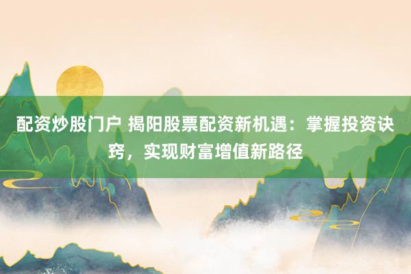 配资炒股门户 揭阳股票配资新机遇：掌握投资诀窍，实现财富增值新路径