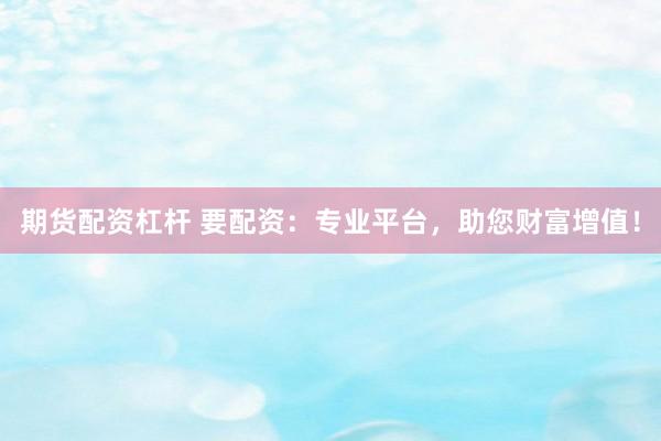 期货配资杠杆 要配资：专业平台，助您财富增值！