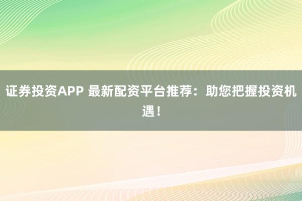 证券投资APP 最新配资平台推荐：助您把握投资机遇！