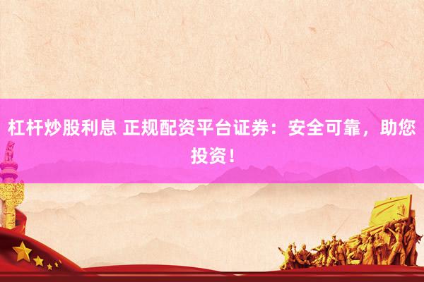 杠杆炒股利息 正规配资平台证券：安全可靠，助您投资！