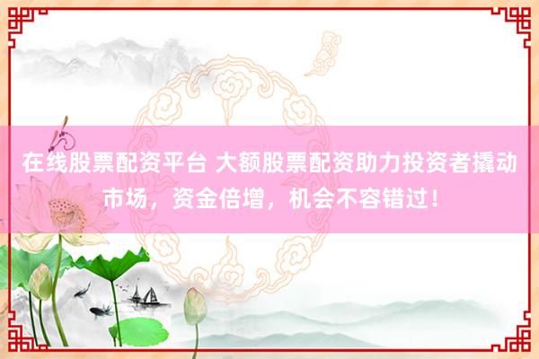 在线股票配资平台 大额股票配资助力投资者撬动市场，资金倍增，机会不容错过！