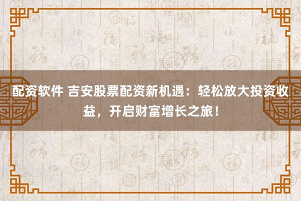 配资软件 吉安股票配资新机遇：轻松放大投资收益，开启财富增长之旅！