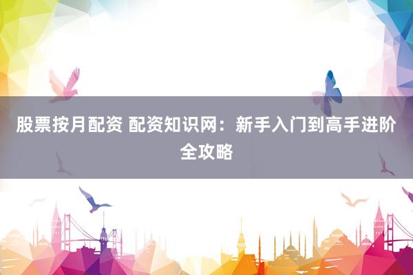 股票按月配资 配资知识网：新手入门到高手进阶全攻略