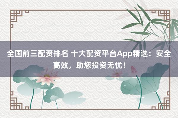 全国前三配资排名 十大配资平台App精选：安全高效，助您投资无忧！