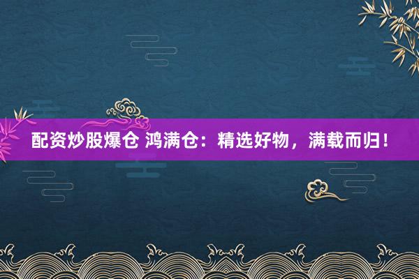 配资炒股爆仓 鸿满仓：精选好物，满载而归！