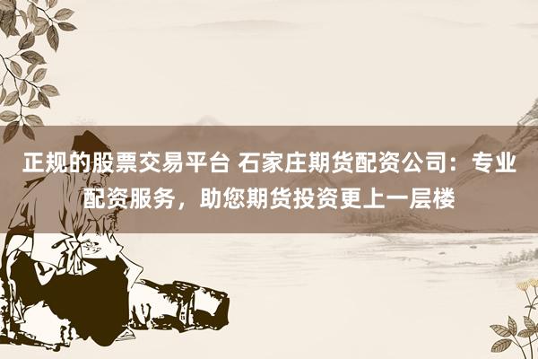 正规的股票交易平台 石家庄期货配资公司：专业配资服务，助您期货投资更上一层楼