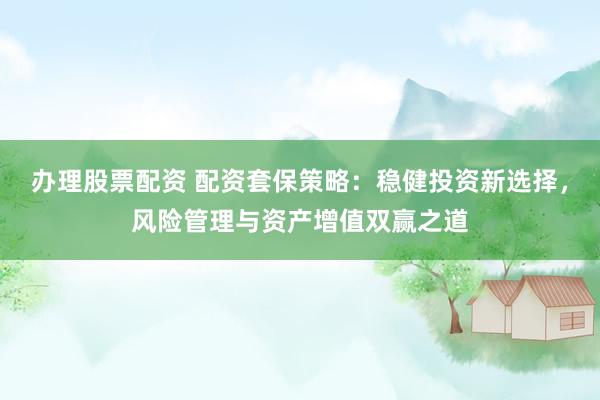 办理股票配资 配资套保策略：稳健投资新选择，风险管理与资产增值双赢之道