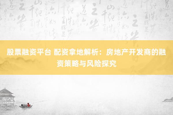 股票融资平台 配资拿地解析：房地产开发商的融资策略与风险探究