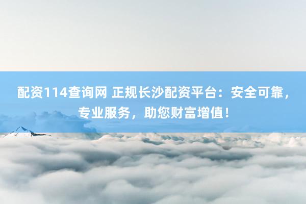 配资114查询网 正规长沙配资平台：安全可靠，专业服务，助您财富增值！