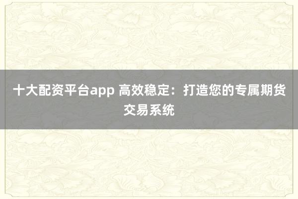 十大配资平台app 高效稳定：打造您的专属期货交易系统