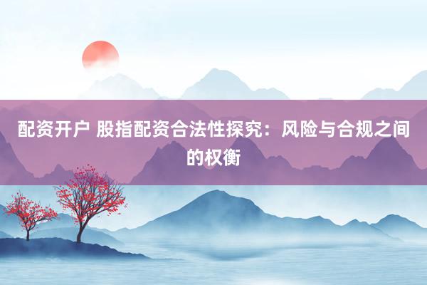 配资开户 股指配资合法性探究：风险与合规之间的权衡