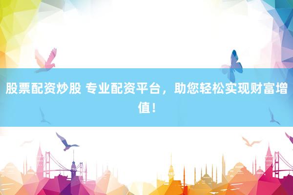 股票配资炒股 专业配资平台，助您轻松实现财富增值！