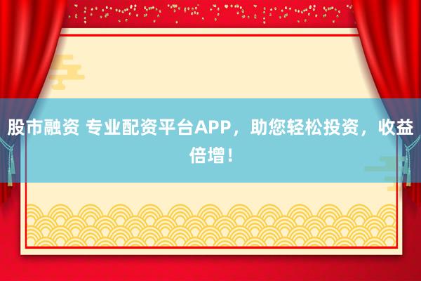 股市融资 专业配资平台APP，助您轻松投资，收益倍增！