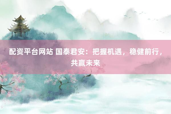 配资平台网站 国泰君安：把握机遇，稳健前行，共赢未来
