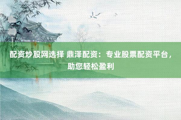 配资炒股网选择 鼎泽配资：专业股票配资平台，助您轻松盈利