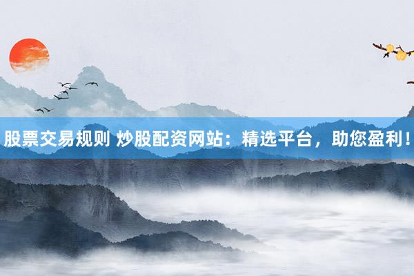 股票交易规则 炒股配资网站：精选平台，助您盈利！