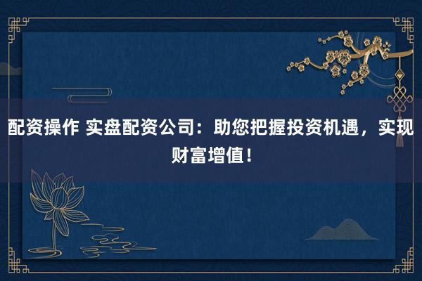 配资操作 实盘配资公司：助您把握投资机遇，实现财富增值！