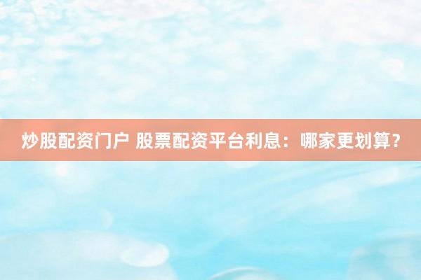炒股配资门户 股票配资平台利息：哪家更划算？