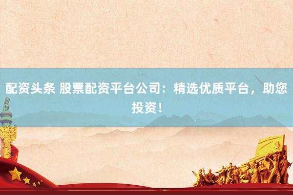 配资头条 股票配资平台公司：精选优质平台，助您投资！