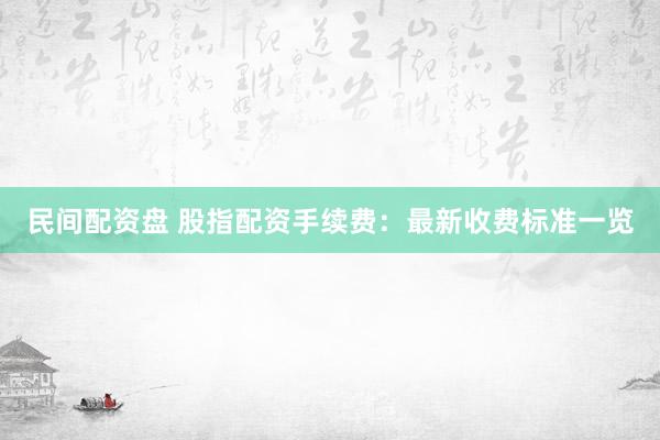民间配资盘 股指配资手续费：最新收费标准一览