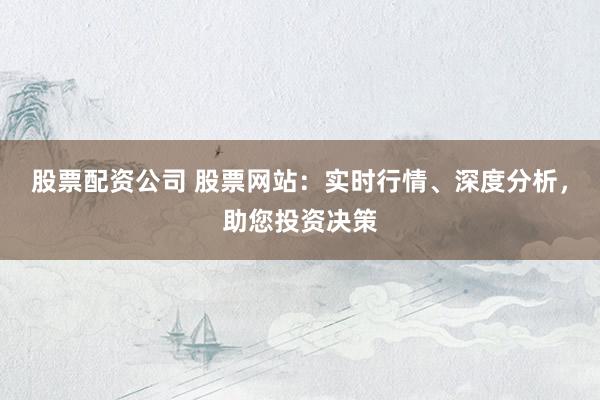 股票配资公司 股票网站：实时行情、深度分析，助您投资决策